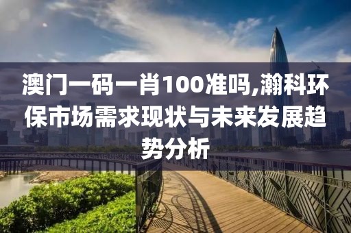 澳门一码一肖100准吗,瀚科环保市场需求现状与未来发展趋势分析