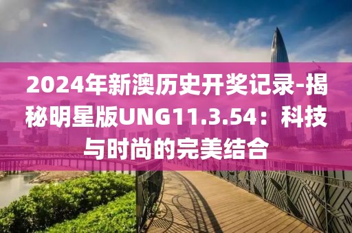 2024年新澳历史开奖记录-揭秘明星版UNG11.3.54：科技与时尚的完美结合