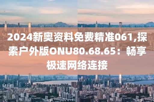 2024新奥资料免费精准061,探索户外版ONU80.68.65：畅享极速网络连接