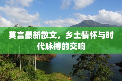 莫言最新散文，乡土情怀与时代脉搏的交响