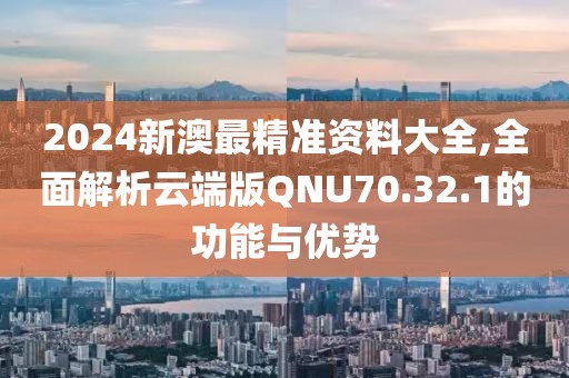 2024新澳最精准资料大全,全面解析云端版QNU70.32.1的功能与优势