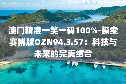 澳门精准一笑一码100%-探索赛博版OZN94.3.57：科技与未来的完美结合