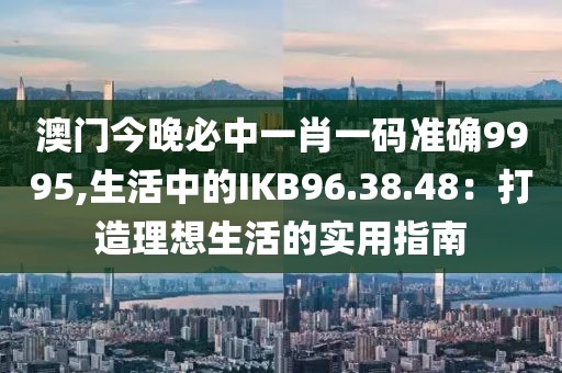 澳门今晚必中一肖一码准确9995,生活中的IKB96.38.48：打造理想生活的实用指南