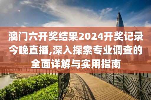 澳门六开奖结果2024开奖记录今晚直播,深入探索专业调查的全面详解与实用指南