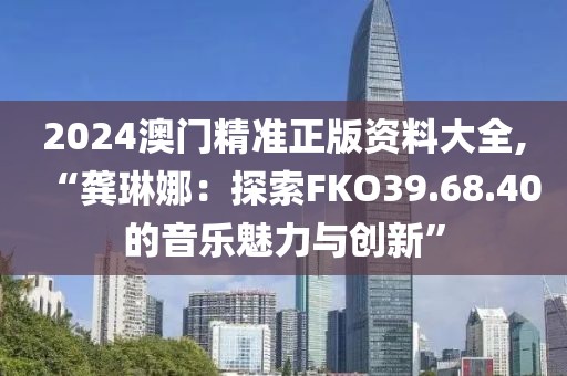 2024澳门精准正版资料大全,“龚琳娜：探索FKO39.68.40的音乐魅力与创新”