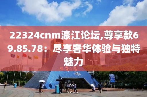 22324cnm濠江论坛,尊享款69.85.78：尽享奢华体验与独特魅力