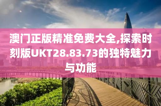 澳门正版精准免费大全,探索时刻版UKT28.83.73的独特魅力与功能