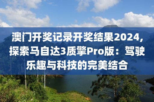 澳门开奖记录开奖结果2024,探索马自达3质擎Pro版：驾驶乐趣与科技的完美结合