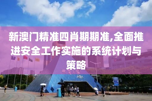 新澳门精准四肖期期准,全面推进安全工作实施的系统计划与策略