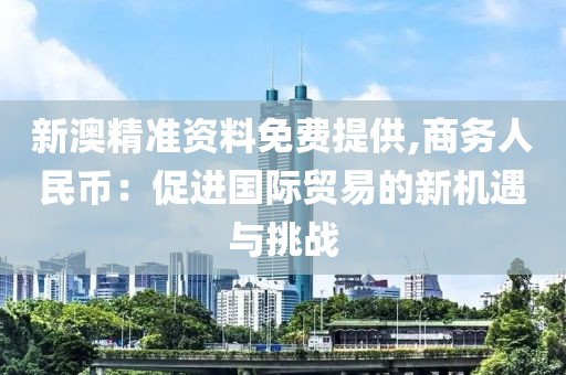 新澳精准资料免费提供,商务人民币：促进国际贸易的新机遇与挑战