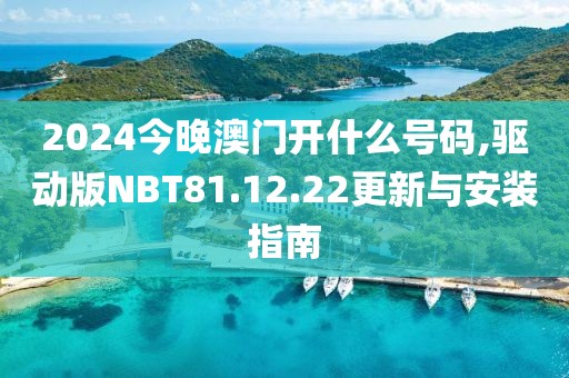 2024今晚澳门开什么号码,驱动版NBT81.12.22更新与安装指南