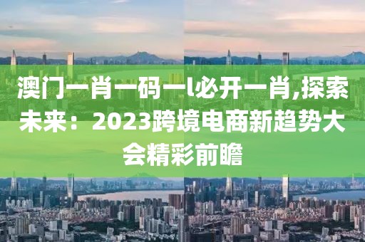 澳门一肖一码一l必开一肖,探索未来：2023跨境电商新趋势大会精彩前瞻