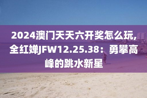 2024澳门天天六开奖怎么玩,全红婵JFW12.25.38：勇攀高峰的跳水新星