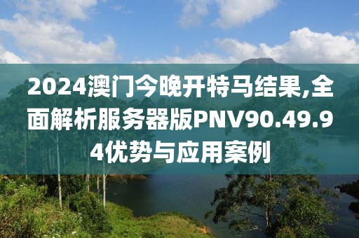 2024澳门今晚开特马结果,全面解析服务器版PNV90.49.94优势与应用案例