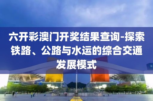 六开彩澳门开奖结果查询-探索铁路、公路与水运的综合交通发展模式