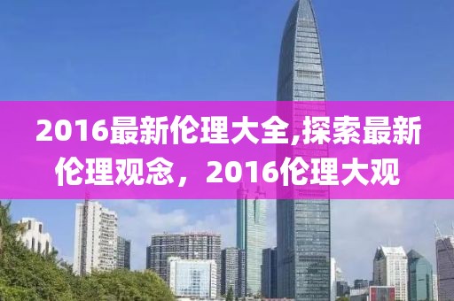 2016最新伦理大全,探索最新伦理观念，2016伦理大观