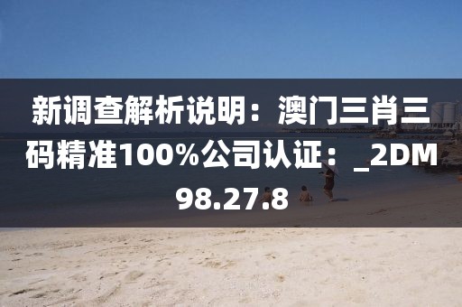 新调查解析说明：澳门三肖三码精准100%公司认证：_2DM98.27.8