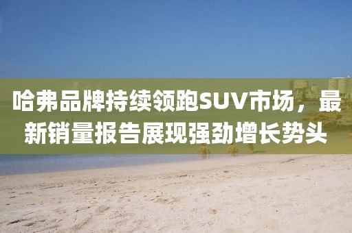 哈弗品牌持续领跑SUV市场，最新销量报告展现强劲增长势头