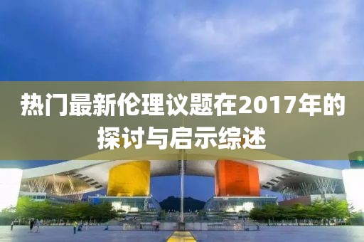 热门最新伦理议题在2017年的探讨与启示综述