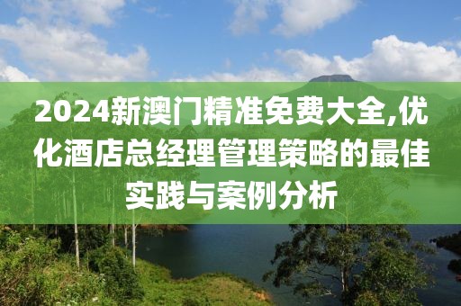 2024新澳门精准免费大全,优化酒店总经理管理策略的最佳实践与案例分析