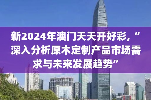 新2024年澳门天天开好彩,“深入分析原木定制产品市场需求与未来发展趋势”