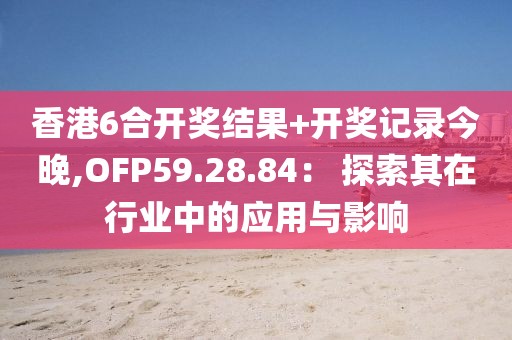 香港6合开奖结果+开奖记录今晚,OFP59.28.84： 探索其在行业中的应用与影响