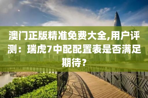 澳门正版精准免费大全,用户评测：瑞虎7中配配置表是否满足期待？