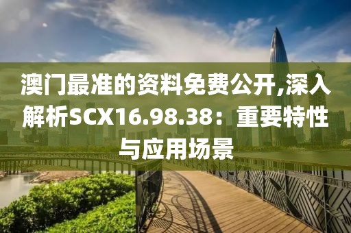 澳门最准的资料免费公开,深入解析SCX16.98.38：重要特性与应用场景