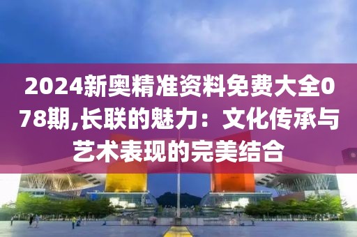 2024新奥精准资料免费大全078期,长联的魅力：文化传承与艺术表现的完美结合