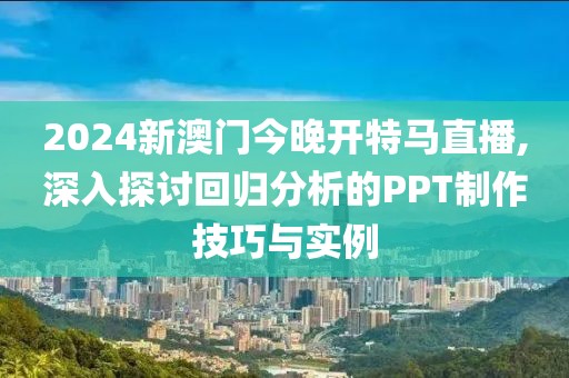 2024新澳门今晚开特马直播,深入探讨回归分析的PPT制作技巧与实例