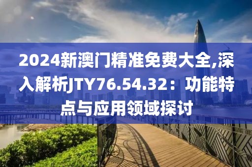 2024新澳门精准免费大全,深入解析JTY76.54.32：功能特点与应用领域探讨