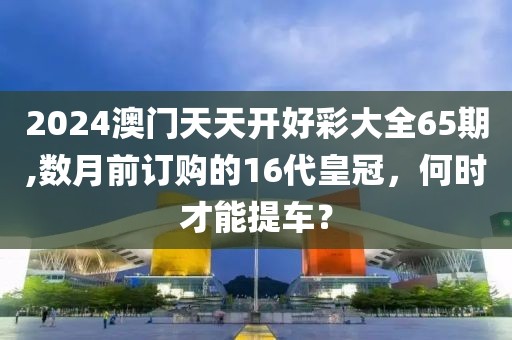 2024澳门天天开好彩大全65期,数月前订购的16代皇冠，何时才能提车？