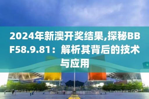 2024年新澳开奖结果,探秘BBF58.9.81：解析其背后的技术与应用