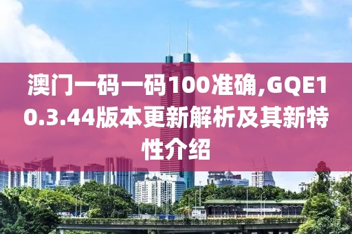 澳门一码一码100准确,GQE10.3.44版本更新解析及其新特性介绍