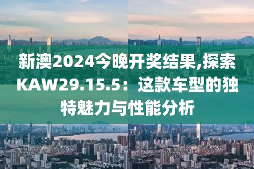 新澳2024今晚开奖结果,探索KAW29.15.5：这款车型的独特魅力与性能分析