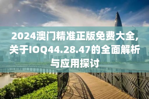 2024澳门精准正版免费大全,关于IOQ44.28.47的全面解析与应用探讨