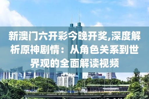 新澳门六开彩今晚开奖,深度解析原神剧情：从角色关系到世界观的全面解读视频