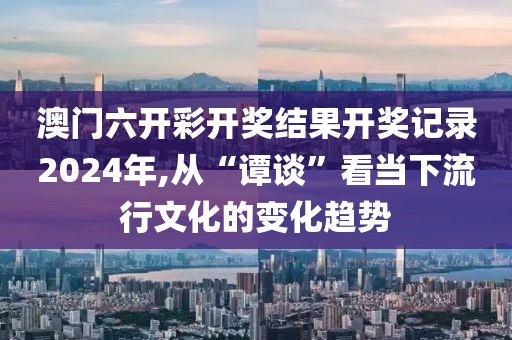 澳门六开彩开奖结果开奖记录2024年,从“谭谈”看当下流行文化的变化趋势