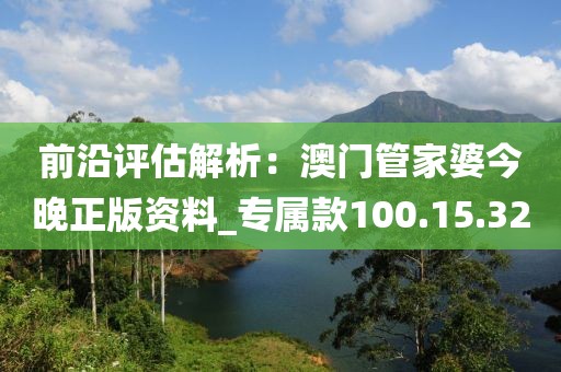 前沿评估解析：澳门管家婆今晚正版资料_专属款100.15.32