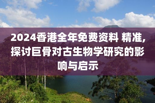 2024香港全年免费资料 精准,探讨巨骨对古生物学研究的影响与启示