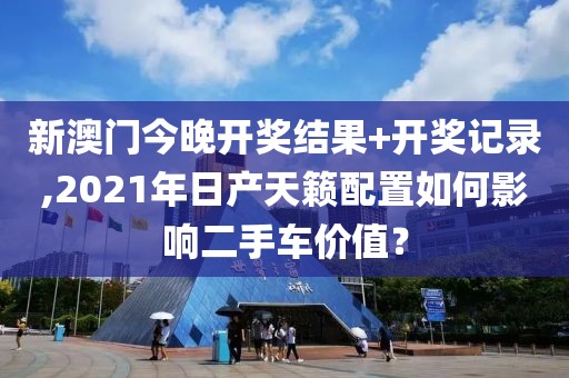 新澳门今晚开奖结果+开奖记录,2021年日产天籁配置如何影响二手车价值？