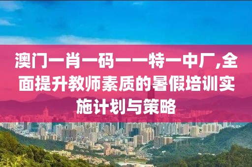 澳门一肖一码一一特一中厂,全面提升教师素质的暑假培训实施计划与策略