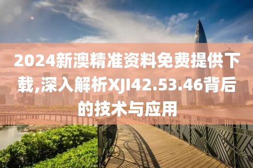 2024新澳精准资料免费提供下载,深入解析XJI42.53.46背后的技术与应用