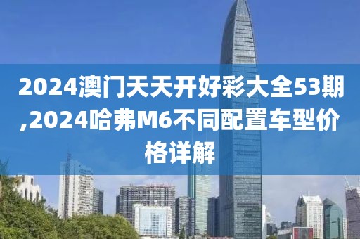 2024澳门天天开好彩大全53期,2024哈弗M6不同配置车型价格详解