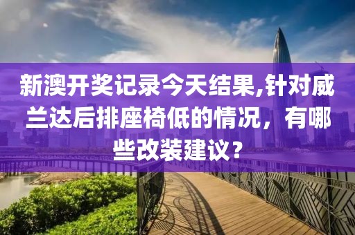 新澳开奖记录今天结果,针对威兰达后排座椅低的情况，有哪些改装建议？