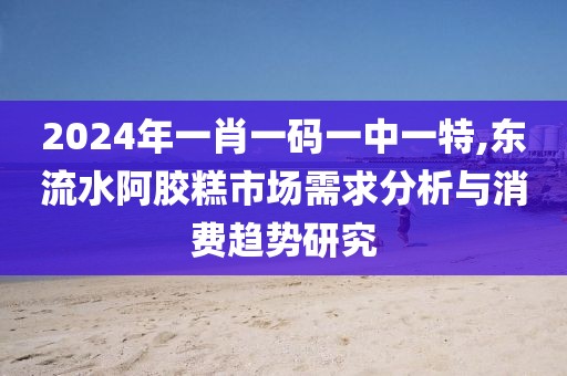 2024年一肖一码一中一特,东流水阿胶糕市场需求分析与消费趋势研究