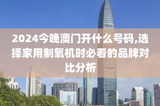 2024今晚澳门开什么号码,选择家用制氧机时必看的品牌对比分析