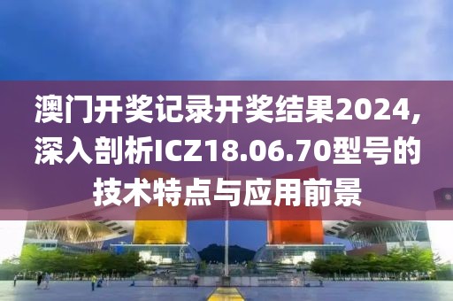 澳门开奖记录开奖结果2024,深入剖析ICZ18.06.70型号的技术特点与应用前景