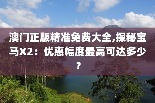 澳门正版精准免费大全,探秘宝马X2：优惠幅度最高可达多少？