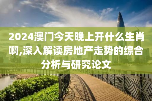 2024澳门今天晚上开什么生肖啊,深入解读房地产走势的综合分析与研究论文